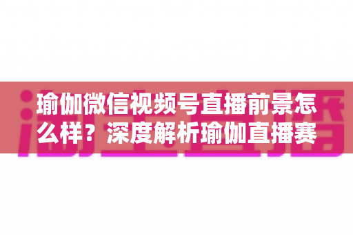 瑜伽微信视频号直播前景怎么样？深度解析瑜伽直播赛道的机遇、挑战与变现路径