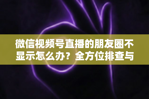 微信视频号直播的朋友圈不显示怎么办？全方位排查与解决技巧完整指南
