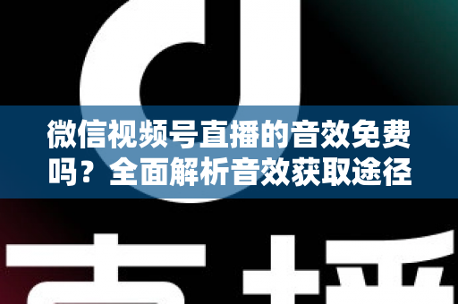 微信视频号直播的音效免费吗？全面解析音效获取途径与使用技巧