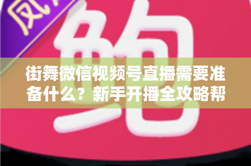 街舞微信视频号直播需要准备什么？新手开播全攻略帮你一次搞定