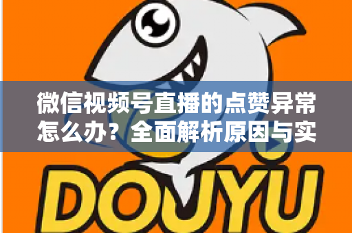 微信视频号直播的点赞异常怎么办?全面解析原因与实用解决方案指南 微信视频号直播的点赞异常怎么办?全面解析原因与实用解决方案指南