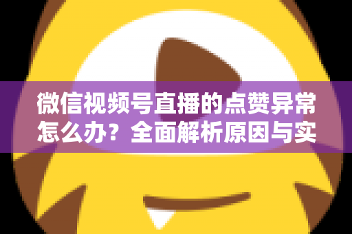 微信视频号直播的点赞异常怎么办?全面解析原因与实用解决方案指南 微信视频号直播的点赞异常怎么办?全面解析原因与实用解决方案指南