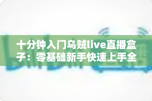 十分钟入门乌贼live直播盒子：零基础新手快速上手全攻略