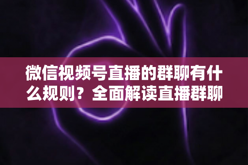 微信视频号直播的群聊有什么规则？全面解读直播群聊规范、违规处理与文明互动指南