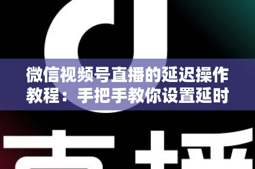 微信视频号直播的延迟操作教程：手把手教你设置延时直播与优化延迟的完整实战指南