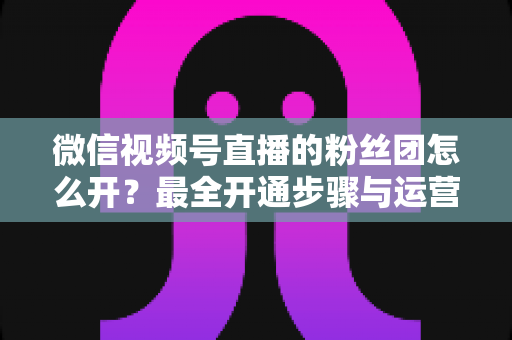微信视频号直播的粉丝团怎么开?最全开通步骤与运营指南一文讲透 微信视频号直播的粉丝团怎么开?最全开通步骤与运营指南一文讲透
