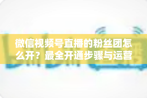 微信视频号直播的粉丝团怎么开?最全开通步骤与运营指南一文讲透 微信视频号直播的粉丝团怎么开?最全开通步骤与运营指南一文讲透