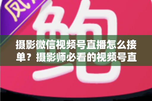 摄影微信视频号直播怎么接单?摄影师必看的视频号直播获客全攻略 摄影微信视频号直播怎么接单?摄影师必看的视频号直播获客全攻略