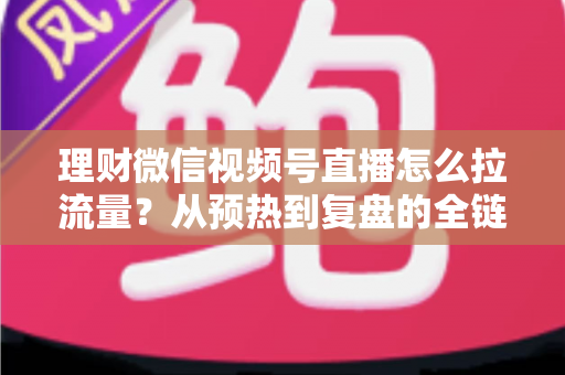 理财微信视频号直播怎么拉流量？从预热到复盘的全链路引流实战指南