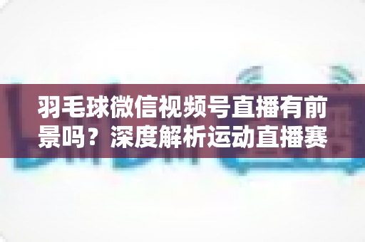 羽毛球微信视频号直播有前景吗?深度解析运动直播赛道的机会与变现路径 羽毛球微信视频号直播有前景吗?深度解析运动直播赛道的机会与变现路径