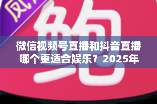 微信视频号直播和抖音直播哪个更适合娱乐?2025年最全面深度对比解析 微信视频号直播和抖音直播哪个更适合娱乐?2025年最全面深度对比解析