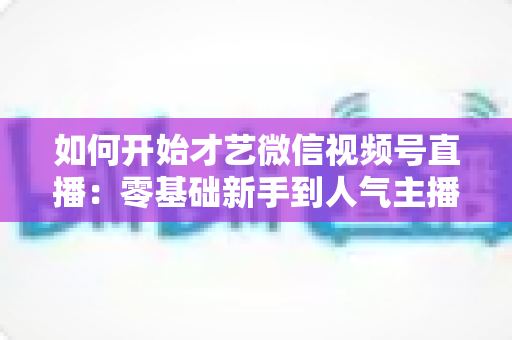 如何开始才艺微信视频号直播：零基础新手到人气主播的完整实战指南