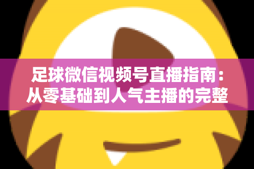 足球微信视频号直播指南：从零基础到人气主播的完整实战攻略