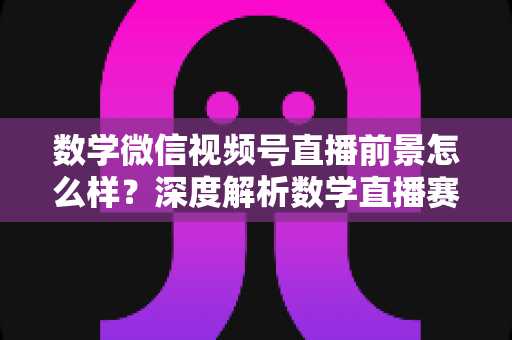 数学微信视频号直播前景怎么样?深度解析数学直播赛道的机遇、挑战与变现路径 数学微信视频号直播前景怎么样?深度解析数学直播赛道的机遇、挑战与变现路径