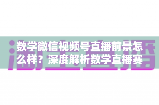 数学微信视频号直播前景怎么样？深度解析数学直播赛道的机遇、挑战与变现路径
