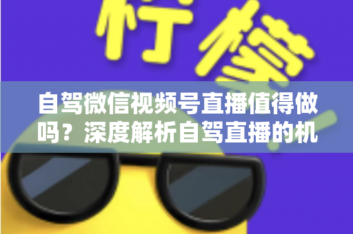 自驾微信视频号直播值得做吗？深度解析自驾直播的机遇、挑战与变现全攻略