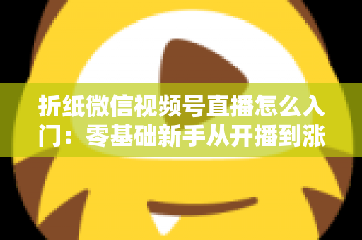 折纸微信视频号直播怎么入门：零基础新手从开播到涨粉的完整实战指南