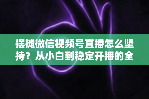 摆摊微信视频号直播怎么坚持？从小白到稳定开播的全流程实战指南