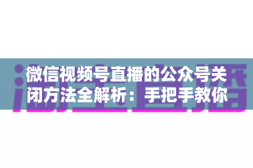 微信视频号直播的公众号关闭方法全解析:手把手教你解绑关联,直播运营更省心 微信视频号直播的公众号关闭方法全解析:手把手教你解绑关联,直播运营更省心