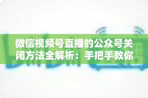 微信视频号直播的公众号关闭方法全解析:手把手教你解绑关联,直播运营更省心 微信视频号直播的公众号关闭方法全解析:手把手教你解绑关联,直播运营更省心
