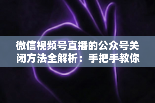 微信视频号直播的公众号关闭方法全解析:手把手教你解绑关联,直播运营更省心 微信视频号直播的公众号关闭方法全解析:手把手教你解绑关联,直播运营更省心