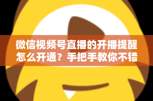 微信视频号直播的开播提醒怎么开通?手把手教你不错过任何一场精彩直播 微信视频号直播的开播提醒怎么开通?手把手教你不错过任何一场精彩直播
