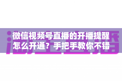 微信视频号直播的开播提醒怎么开通?手把手教你不错过任何一场精彩直播 微信视频号直播的开播提醒怎么开通?手把手教你不错过任何一场精彩直播