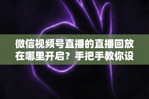 微信视频号直播的直播回放在哪里开启？手把手教你设置回放并高效管理直播内容
