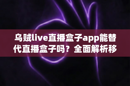 乌贼live直播盒子app能替代直播盒子吗？全面解析移动端直播新选择与功能对比指南
