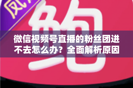 微信视频号直播的粉丝团进不去怎么办？全面解析原因与实用解决方法