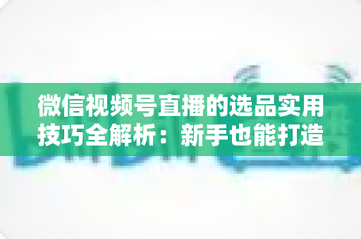 微信视频号直播的选品实用技巧全解析：新手也能打造高转化赚钱直播间的完整指南