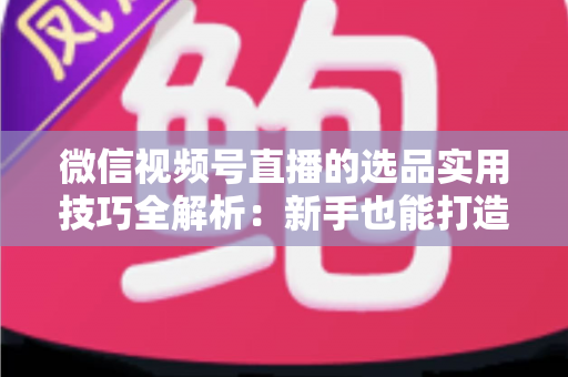 微信视频号直播的选品实用技巧全解析：新手也能打造高转化赚钱直播间的完整指南