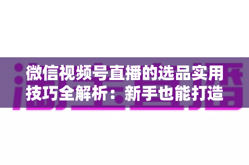 微信视频号直播的选品实用技巧全解析：新手也能打造高转化赚钱直播间的完整指南