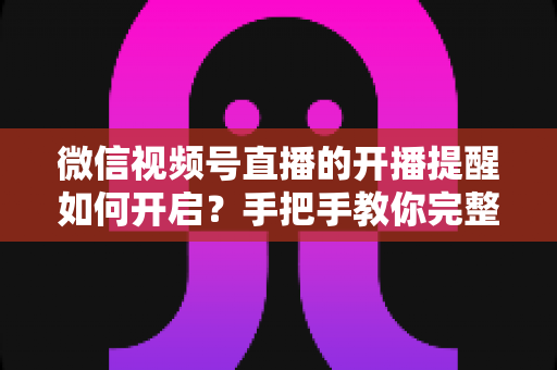 微信视频号直播的开播提醒如何开启?手把手教你完整设置步骤与常见问题解决方案 微信视频号直播的开播提醒如何开启?手把手教你完整设置步骤与常见问题解决方案
