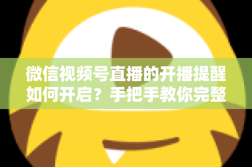 微信视频号直播的开播提醒如何开启?手把手教你完整设置步骤与常见问题解决方案 微信视频号直播的开播提醒如何开启?手把手教你完整设置步骤与常见问题解决方案