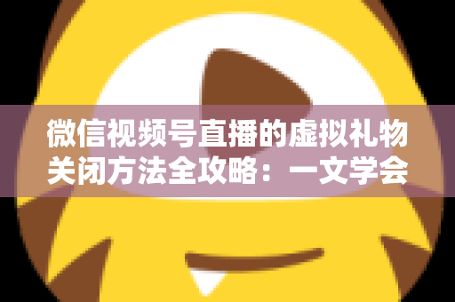 微信视频号直播的虚拟礼物关闭方法全攻略：一文学会彻底关闭打赏功能的详细操作教程