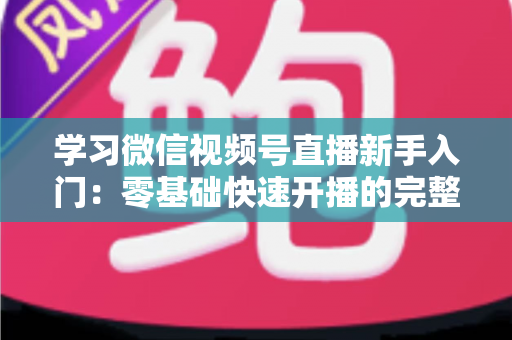 学习微信视频号直播新手入门:零基础快速开播的完整实战指南 学习微信视频号直播新手入门:零基础快速开播的完整实战指南
