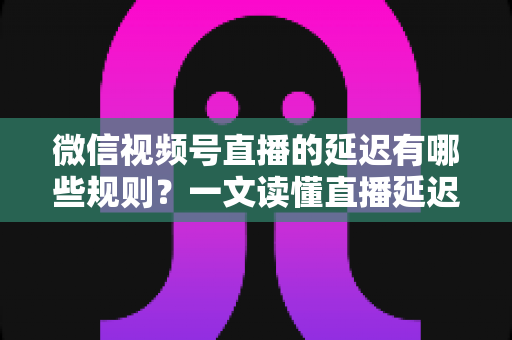 微信视频号直播的延迟有哪些规则？一文读懂直播延迟机制与优化技巧