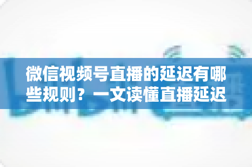 微信视频号直播的延迟有哪些规则？一文读懂直播延迟机制与优化技巧
