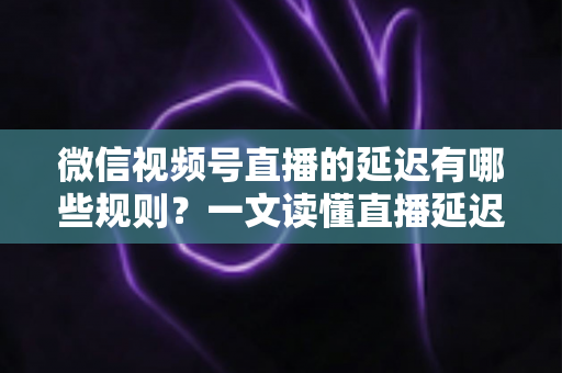 微信视频号直播的延迟有哪些规则？一文读懂直播延迟机制与优化技巧