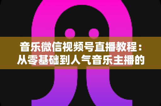 音乐微信视频号直播教程:从零基础到人气音乐主播的完整实战指南 音乐微信视频号直播教程:从零基础到人气音乐主播的完整实战指南