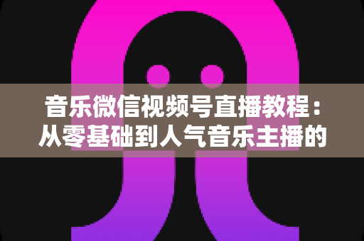音乐微信视频号直播教程:从零基础到人气音乐主播的完整实战指南 音乐微信视频号直播教程:从零基础到人气音乐主播的完整实战指南