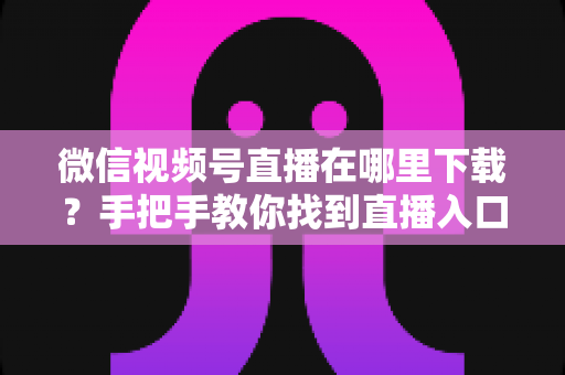 微信视频号直播在哪里下载？手把手教你找到直播入口、观看直播与保存回放的全流程指南