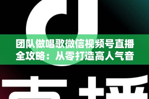 团队做唱歌微信视频号直播全攻略：从零打造高人气音乐直播间的实战指南
