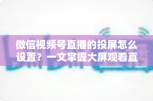 微信视频号直播的投屏怎么设置?一文掌握大屏观看直播的完整攻略 微信视频号直播的投屏怎么设置?一文掌握大屏观看直播的完整攻略