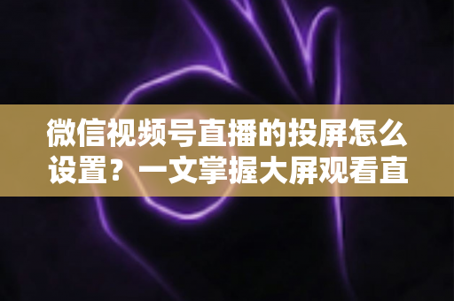 微信视频号直播的投屏怎么设置？一文掌握大屏观看直播的完整攻略