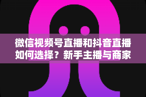 微信视频号直播和抖音直播如何选择？新手主播与商家必读的平台对比全攻略