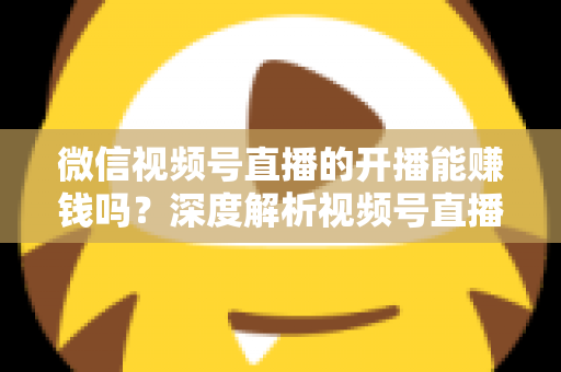 微信视频号直播的开播能赚钱吗？深度解析视频号直播变现方式、开通门槛与实操技巧