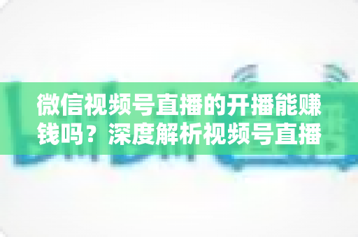 微信视频号直播的开播能赚钱吗？深度解析视频号直播变现方式、开通门槛与实操技巧