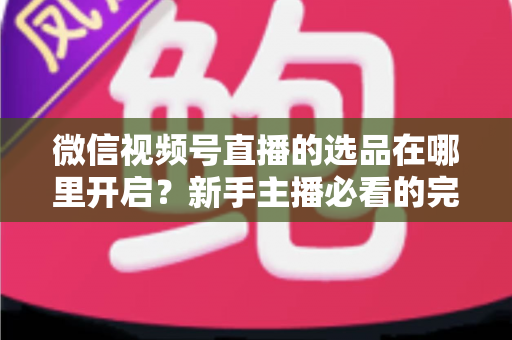 微信视频号直播的选品在哪里开启？新手主播必看的完整开启指南与带货技巧